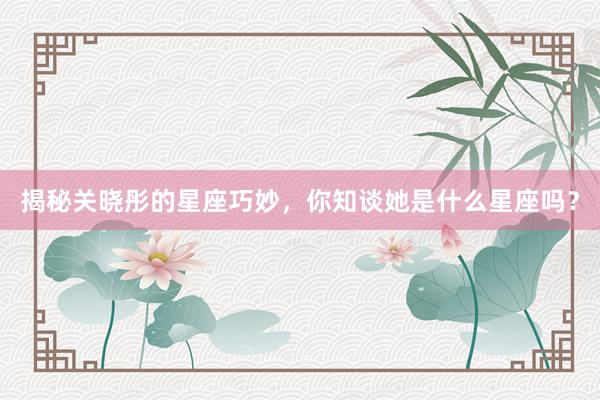 揭秘关晓彤的星座巧妙，你知谈她是什么星座吗？