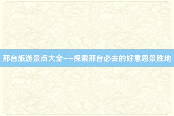 邢台旅游景点大全——探索邢台必去的好意思景胜地
