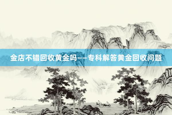 金店不错回收黄金吗——专科解答黄金回收问题